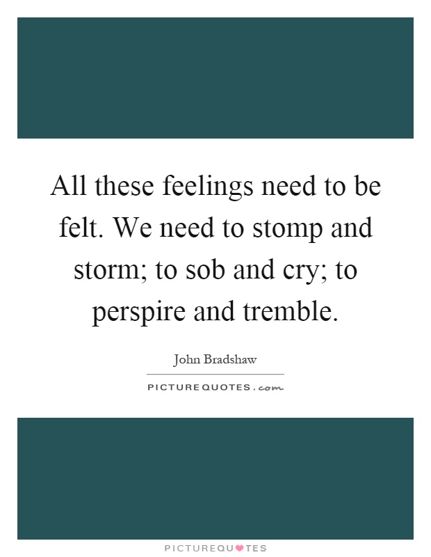 All these feelings need to be felt. We need to stomp and storm; to sob and cry; to perspire and tremble Picture Quote #1