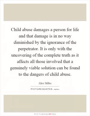Child abuse damages a person for life and that damage is in no way diminished by the ignorance of the perpetrator. It is only with the uncovering of the complete truth as it affects all those involved that a genuinely viable solution can be found to the dangers of child abuse Picture Quote #1