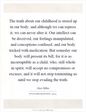 The truth about our childhood is stored up in our body, and although we can repress it, we can never alter it. Our intellect can be deceived, our feelings manipulated, and conceptions confused, and our body tricked with medication. But someday our body will present its bill, for it is as incorruptible as a child, who, still whole in spirit, will accept no compromises or excuses, and it will not stop tormenting us until we stop evading the truth Picture Quote #1