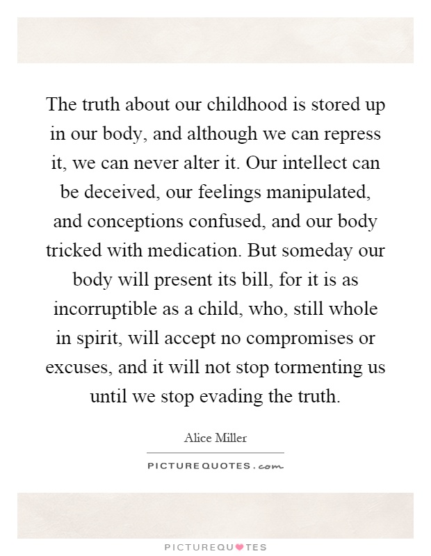 The truth about our childhood is stored up in our body, and although we can repress it, we can never alter it. Our intellect can be deceived, our feelings manipulated, and conceptions confused, and our body tricked with medication. But someday our body will present its bill, for it is as incorruptible as a child, who, still whole in spirit, will accept no compromises or excuses, and it will not stop tormenting us until we stop evading the truth Picture Quote #1