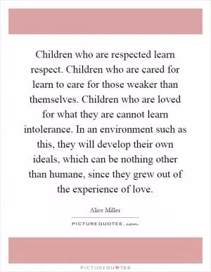 Children who are respected learn respect. Children who are cared for learn to care for those weaker than themselves. Children who are loved for what they are cannot learn intolerance. In an environment such as this, they will develop their own ideals, which can be nothing other than humane, since they grew out of the experience of love Picture Quote #1