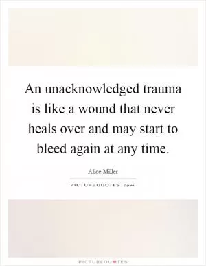 An unacknowledged trauma is like a wound that never heals over and may start to bleed again at any time Picture Quote #1