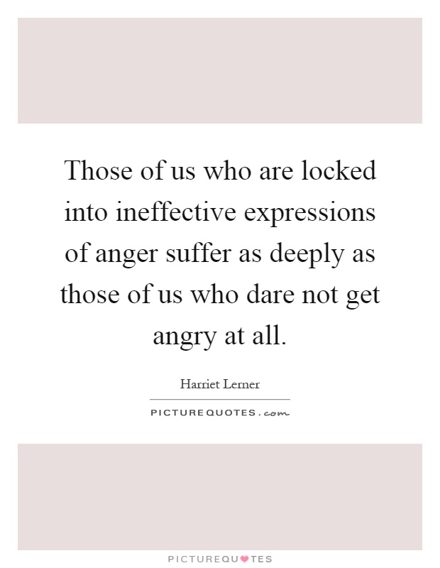 Those of us who are locked into ineffective expressions of anger suffer as deeply as those of us who dare not get angry at all Picture Quote #1