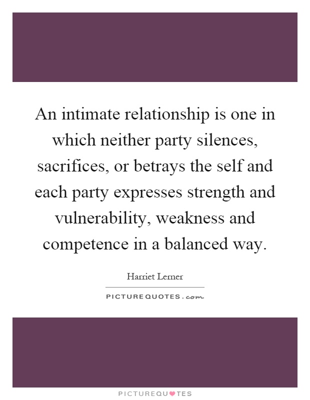 An intimate relationship is one in which neither party silences, sacrifices, or betrays the self and each party expresses strength and vulnerability, weakness and competence in a balanced way Picture Quote #1
