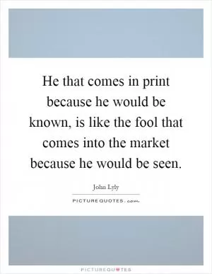 He that comes in print because he would be known, is like the fool that comes into the market because he would be seen Picture Quote #1