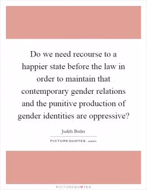 Do we need recourse to a happier state before the law in order to maintain that contemporary gender relations and the punitive production of gender identities are oppressive? Picture Quote #1