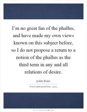 I’m no great fan of the phallus, and have made my own views known on this subject before, so I do not propose a return to a notion of the phallus as the third term in any and all relations of desire Picture Quote #1