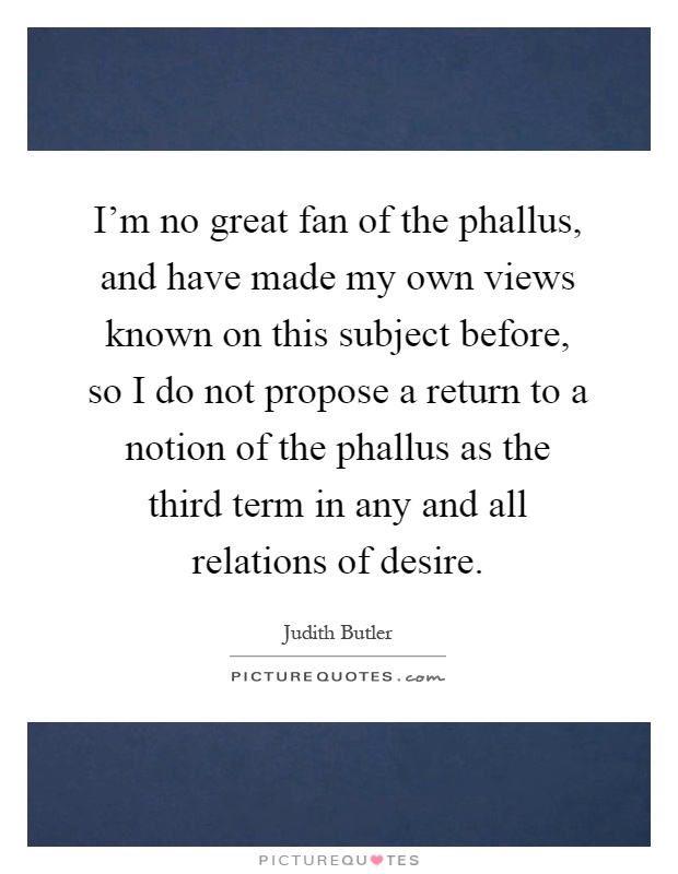 I'm no great fan of the phallus, and have made my own views known on this subject before, so I do not propose a return to a notion of the phallus as the third term in any and all relations of desire Picture Quote #1