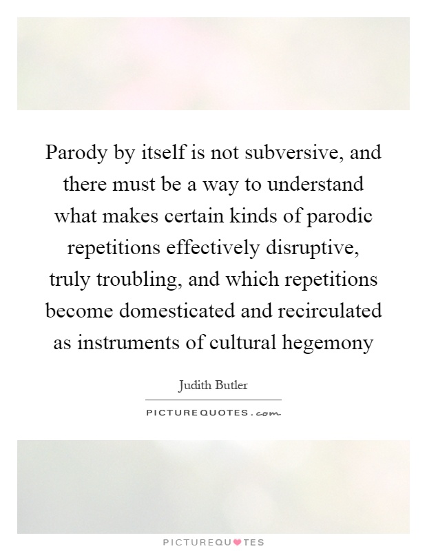 Parody by itself is not subversive, and there must be a way to understand what makes certain kinds of parodic repetitions effectively disruptive, truly troubling, and which repetitions become domesticated and recirculated as instruments of cultural hegemony Picture Quote #1