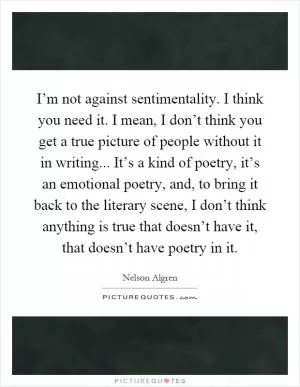 I’m not against sentimentality. I think you need it. I mean, I don’t think you get a true picture of people without it in writing... It’s a kind of poetry, it’s an emotional poetry, and, to bring it back to the literary scene, I don’t think anything is true that doesn’t have it, that doesn’t have poetry in it Picture Quote #1