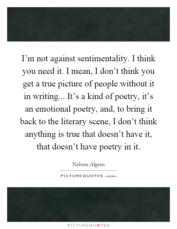 I'm not against sentimentality. I think you need it. I mean, I don't think you get a true picture of people without it in writing... It's a kind of poetry, it's an emotional poetry, and, to bring it back to the literary scene, I don't think anything is true that doesn't have it, that doesn't have poetry in it Picture Quote #1