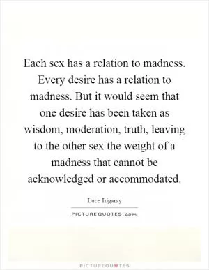 Each sex has a relation to madness. Every desire has a relation to madness. But it would seem that one desire has been taken as wisdom, moderation, truth, leaving to the other sex the weight of a madness that cannot be acknowledged or accommodated Picture Quote #1