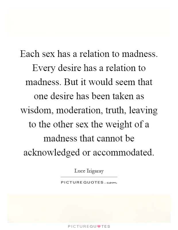 Each sex has a relation to madness. Every desire has a relation to madness. But it would seem that one desire has been taken as wisdom, moderation, truth, leaving to the other sex the weight of a madness that cannot be acknowledged or accommodated Picture Quote #1