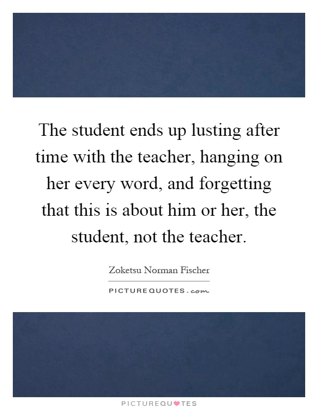 The student ends up lusting after time with the teacher, hanging on her every word, and forgetting that this is about him or her, the student, not the teacher Picture Quote #1
