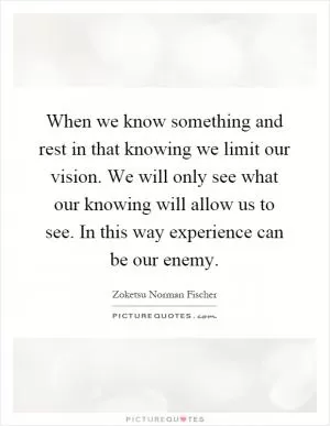 When we know something and rest in that knowing we limit our vision. We will only see what our knowing will allow us to see. In this way experience can be our enemy Picture Quote #1
