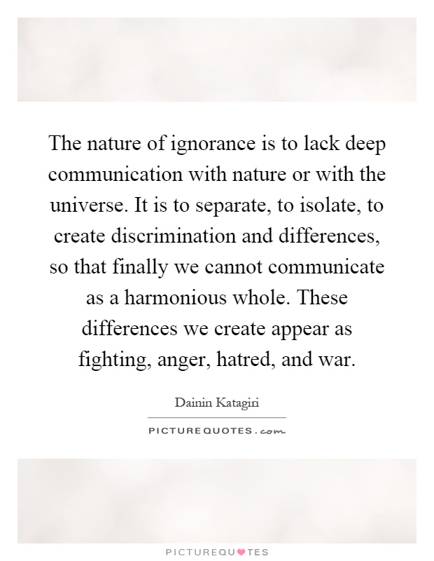 The nature of ignorance is to lack deep communication with nature or with the universe. It is to separate, to isolate, to create discrimination and differences, so that finally we cannot communicate as a harmonious whole. These differences we create appear as fighting, anger, hatred, and war Picture Quote #1