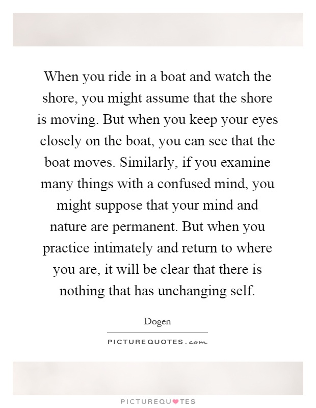 When you ride in a boat and watch the shore, you might assume that the shore is moving. But when you keep your eyes closely on the boat, you can see that the boat moves. Similarly, if you examine many things with a confused mind, you might suppose that your mind and nature are permanent. But when you practice intimately and return to where you are, it will be clear that there is nothing that has unchanging self Picture Quote #1