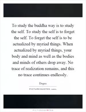 To study the buddha way is to study the self. To study the self is to forget the self. To forget the self is to be actualized by myriad things. When actualized by myriad things, your body and mind as well as the bodies and minds of others drop away. No trace of realization remains, and this no trace continues endlessly Picture Quote #1