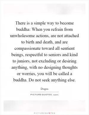 There is a simple way to become buddha: When you refrain from unwholesome actions, are not attached to birth and death, and are compassionate toward all sentient beings, respectful to seniors and kind to juniors, not excluding or desiring anything, with no designing thoughts or worries, you will be called a buddha. Do not seek anything else Picture Quote #1