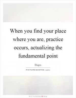 When you find your place where you are, practice occurs, actualizing the fundamental point Picture Quote #1