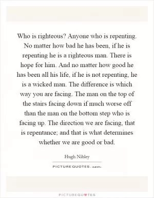 Who is righteous? Anyone who is repenting. No matter how bad he has been, if he is repenting he is a righteous man. There is hope for him. And no matter how good he has been all his life, if he is not repenting, he is a wicked man. The difference is which way you are facing. The man on the top of the stairs facing down if much worse off than the man on the bottom step who is facing up. The direction we are facing, that is repentance; and that is what determines whether we are good or bad Picture Quote #1
