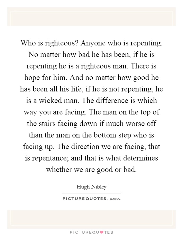 Who is righteous? Anyone who is repenting. No matter how bad he has been, if he is repenting he is a righteous man. There is hope for him. And no matter how good he has been all his life, if he is not repenting, he is a wicked man. The difference is which way you are facing. The man on the top of the stairs facing down if much worse off than the man on the bottom step who is facing up. The direction we are facing, that is repentance; and that is what determines whether we are good or bad Picture Quote #1