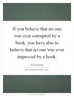 If you believe that no one was ever corrupted by a book, you have also to believe that no one was ever improved by a book Picture Quote #1