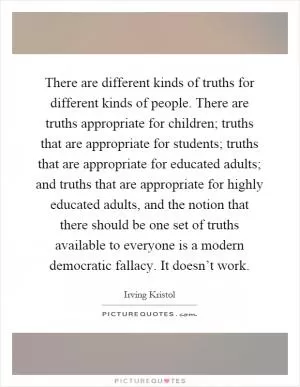 There are different kinds of truths for different kinds of people. There are truths appropriate for children; truths that are appropriate for students; truths that are appropriate for educated adults; and truths that are appropriate for highly educated adults, and the notion that there should be one set of truths available to everyone is a modern democratic fallacy. It doesn’t work Picture Quote #1