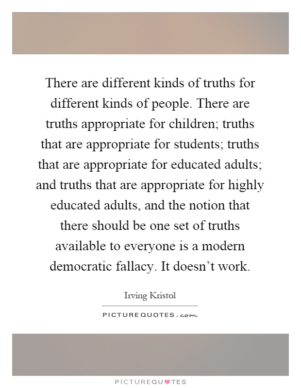 There are different kinds of truths for different kinds of people. There are truths appropriate for children; truths that are appropriate for students; truths that are appropriate for educated adults; and truths that are appropriate for highly educated adults, and the notion that there should be one set of truths available to everyone is a modern democratic fallacy. It doesn't work Picture Quote #1
