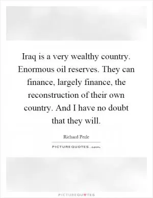 Iraq is a very wealthy country. Enormous oil reserves. They can finance, largely finance, the reconstruction of their own country. And I have no doubt that they will Picture Quote #1
