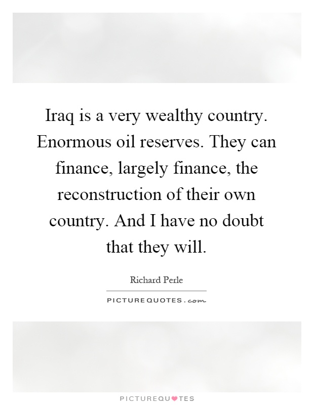 Iraq is a very wealthy country. Enormous oil reserves. They can finance, largely finance, the reconstruction of their own country. And I have no doubt that they will Picture Quote #1