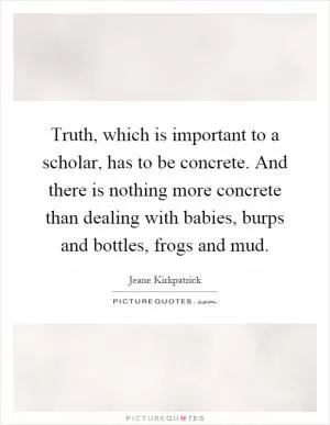 Truth, which is important to a scholar, has to be concrete. And there is nothing more concrete than dealing with babies, burps and bottles, frogs and mud Picture Quote #1