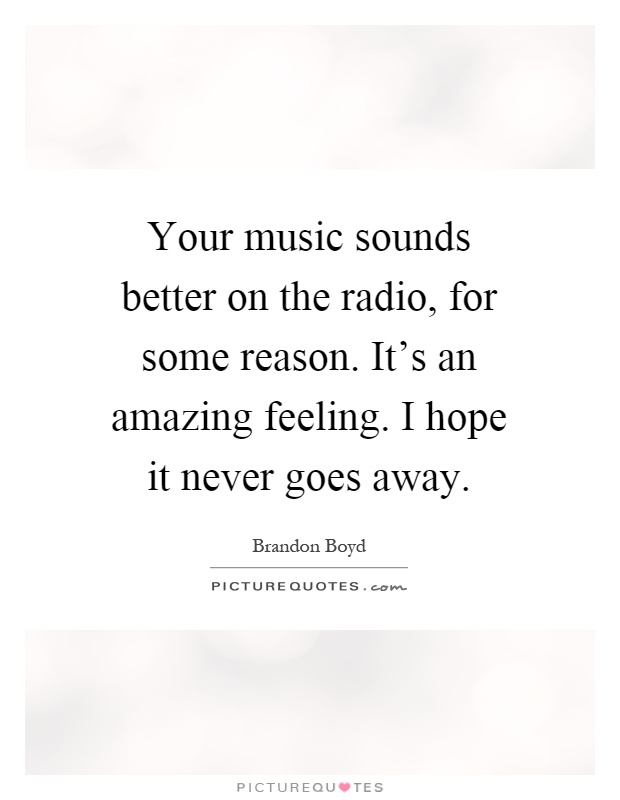 Your music sounds better on the radio, for some reason. It's an amazing feeling. I hope it never goes away Picture Quote #1