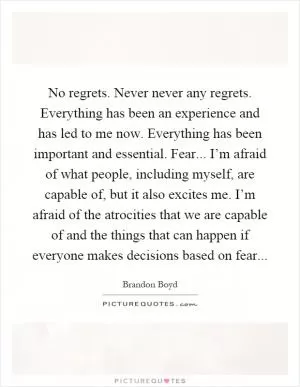 No regrets. Never never any regrets. Everything has been an experience and has led to me now. Everything has been important and essential. Fear... I’m afraid of what people, including myself, are capable of, but it also excites me. I’m afraid of the atrocities that we are capable of and the things that can happen if everyone makes decisions based on fear Picture Quote #1