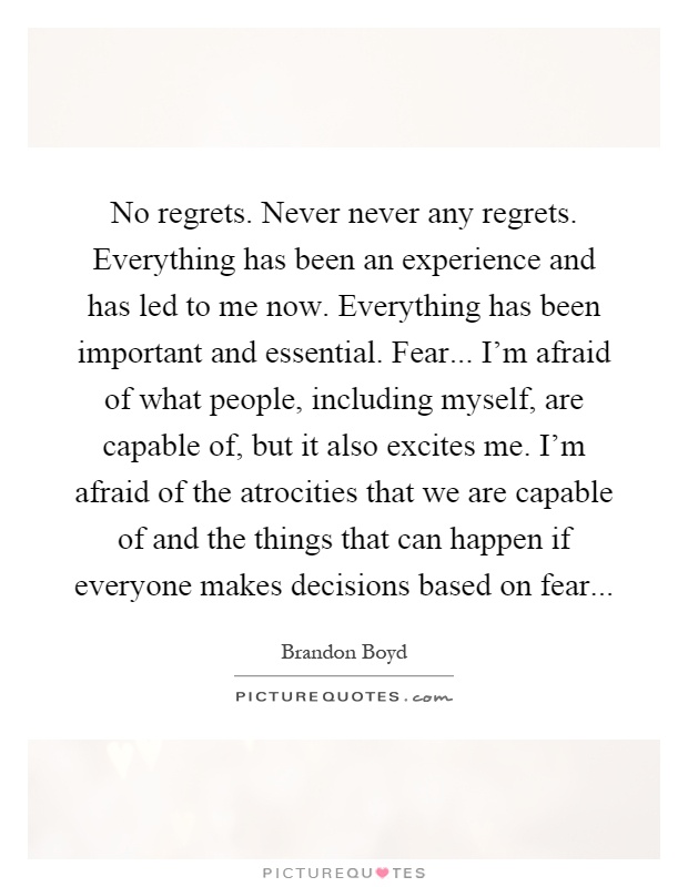 No regrets. Never never any regrets. Everything has been an experience and has led to me now. Everything has been important and essential. Fear... I'm afraid of what people, including myself, are capable of, but it also excites me. I'm afraid of the atrocities that we are capable of and the things that can happen if everyone makes decisions based on fear Picture Quote #1