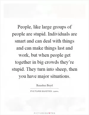 People, like large groups of people are stupid. Individuals are smart and can deal with things and can make things last and work, but when people get together in big crowds they’re stupid. They turn into sheep, then you have major situations Picture Quote #1