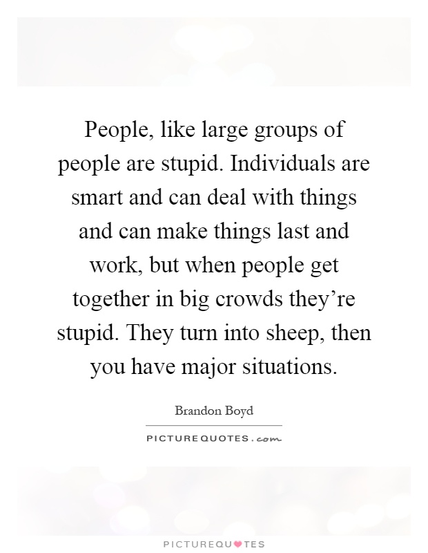 People, like large groups of people are stupid. Individuals are smart and can deal with things and can make things last and work, but when people get together in big crowds they're stupid. They turn into sheep, then you have major situations Picture Quote #1