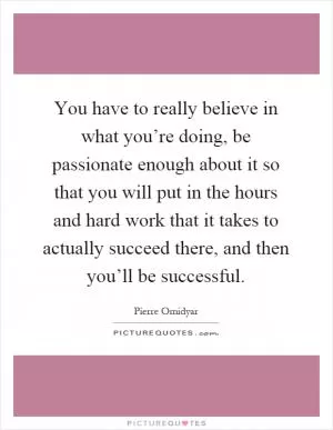 You have to really believe in what you’re doing, be passionate enough about it so that you will put in the hours and hard work that it takes to actually succeed there, and then you’ll be successful Picture Quote #1