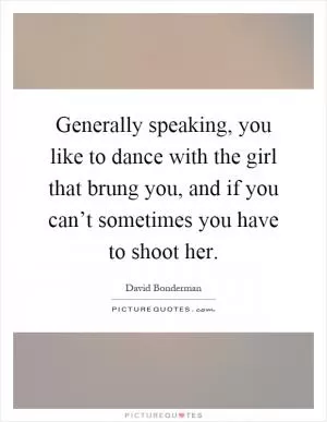 Generally speaking, you like to dance with the girl that brung you, and if you can’t sometimes you have to shoot her Picture Quote #1