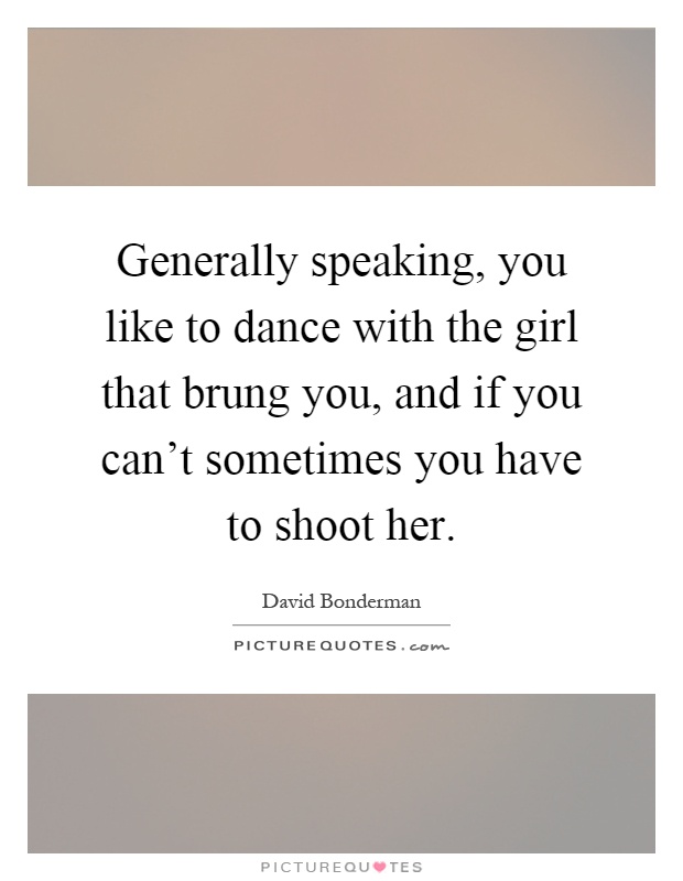 Generally speaking, you like to dance with the girl that brung you, and if you can't sometimes you have to shoot her Picture Quote #1
