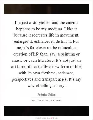 I’m just a storyteller, and the cinema happens to be my medium. I like it because it recreates life in movement, enlarges it, enhances it, distills it. For me, it’s far closer to the miraculous creation of life than, say, a painting or music or even literature. It’s not just an art form; it’s actually a new form of life, with its own rhythms, cadences, perspectives and transparencies. It’s my way of telling a story Picture Quote #1