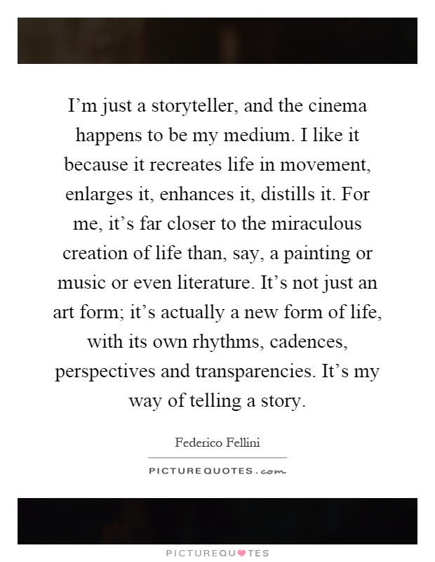 I'm just a storyteller, and the cinema happens to be my medium. I like it because it recreates life in movement, enlarges it, enhances it, distills it. For me, it's far closer to the miraculous creation of life than, say, a painting or music or even literature. It's not just an art form; it's actually a new form of life, with its own rhythms, cadences, perspectives and transparencies. It's my way of telling a story Picture Quote #1