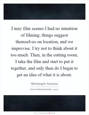 I may film scenes I had no intention of filming; things suggest themselves on location, and we improvise. I try not to think about it too much. Then, in the cutting room, I take the film and start to put it together, and only then do I begin to get an idea of what it is about Picture Quote #1