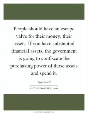 People should have an escape valve for their money, their assets. If you have substantial financial assets, the government is going to confiscate the purchasing power of those assets and spend it Picture Quote #1