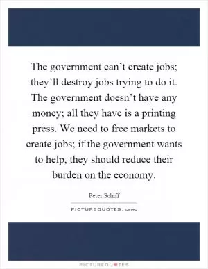 The government can’t create jobs; they’ll destroy jobs trying to do it. The government doesn’t have any money; all they have is a printing press. We need to free markets to create jobs; if the government wants to help, they should reduce their burden on the economy Picture Quote #1