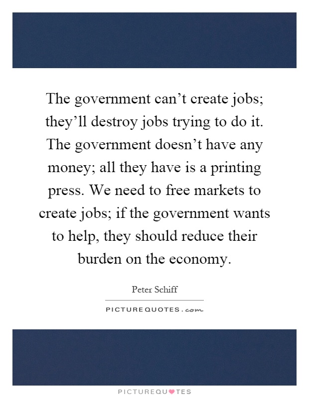 The government can't create jobs; they'll destroy jobs trying to do it. The government doesn't have any money; all they have is a printing press. We need to free markets to create jobs; if the government wants to help, they should reduce their burden on the economy Picture Quote #1
