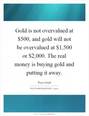 Gold is not overvalued at $500, and gold will not be overvalued at $1,500 or $2,000. The real money is buying gold and putting it away Picture Quote #1
