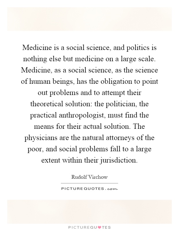 Medicine is a social science, and politics is nothing else but medicine on a large scale. Medicine, as a social science, as the science of human beings, has the obligation to point out problems and to attempt their theoretical solution: the politician, the practical anthropologist, must find the means for their actual solution. The physicians are the natural attorneys of the poor, and social problems fall to a large extent within their jurisdiction Picture Quote #1