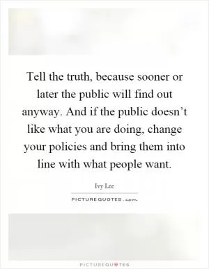 Tell the truth, because sooner or later the public will find out anyway. And if the public doesn’t like what you are doing, change your policies and bring them into line with what people want Picture Quote #1