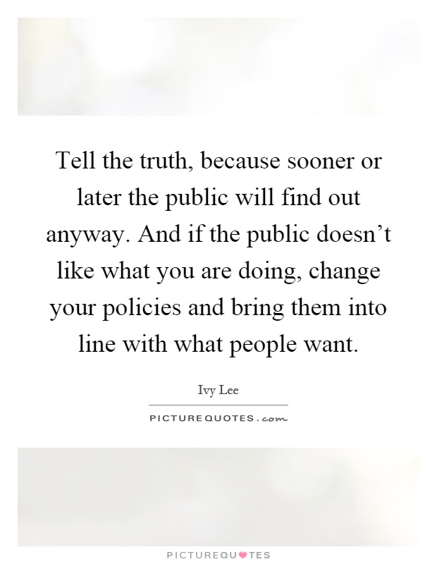 Tell the truth, because sooner or later the public will find out anyway. And if the public doesn't like what you are doing, change your policies and bring them into line with what people want Picture Quote #1